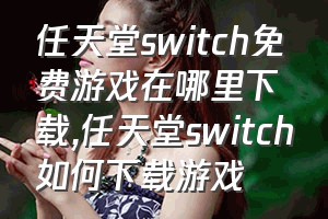 任天堂switch免费游戏在哪里下载（任天堂switch如何下载游戏）