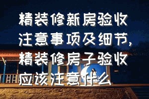 精装修新房验收注意事项及细节（精装修房子验收应该注意什么）