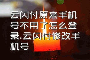 云闪付原来手机号不用了怎么登录（云闪付修改手机号）