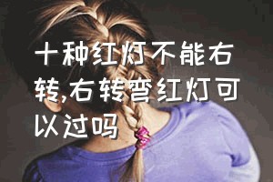 十种红灯不能右转（右转弯红灯可以过吗）