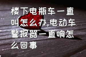 楼下电瓶车一直叫怎么办（电动车警报器一直响怎么回事）