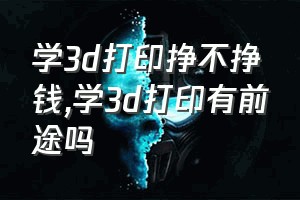 学3d打印挣不挣钱（学3d打印有前途吗）