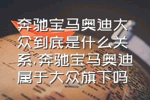 奔驰宝马奥迪大众到底是什么关系（奔驰宝马奥迪属于大众旗下吗）