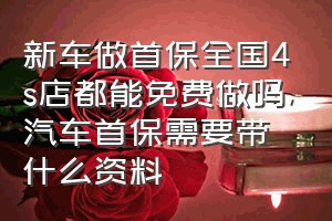 新车做首保全国4s店都能免费做吗（汽车首保需要带什么资料）