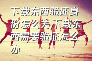 下载东西验证身份怎么关（下载东西需要验证怎么办）