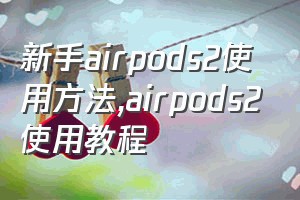 新手airpods2使用方法（airpods2使用教程）