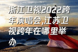 浙江卫视2022跨年演唱会（江苏卫视跨年在哪里举办）