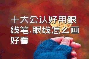 十大公认好用眼线笔（眼线怎么画好看）