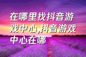 在哪里找抖音游戏中心（抖音游戏中心在哪）