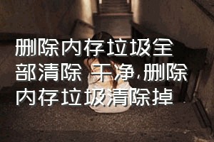 删除内存垃圾全部清除 干净（删除内存垃圾清除掉）