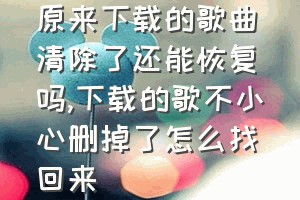 原来下载的歌曲清除了还能恢复吗（下载的歌不小心删掉了怎么找回来）