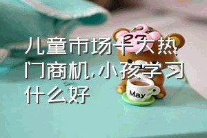 儿童市场十大热门商机（小孩学习什么好）