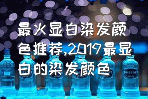 最火显白染发颜色推荐（2019最显白的染发颜色）