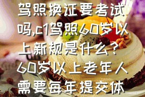 七十岁以上老人驾照换证要考试吗（c1驾照60岁以上新规是什么？60岁以上老年人需要每年提交体检证明吗？）