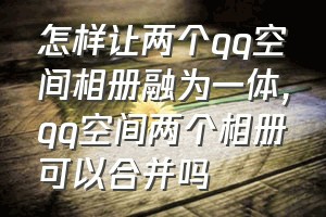 怎样让两个qq空间相册融为一体（qq空间两个相册可以合并吗）