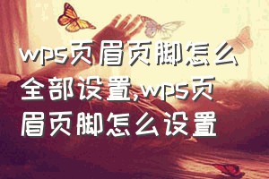 wps页眉页脚怎么全部设置（wps页眉页脚怎么设置）