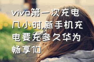 vivo第一次充电几小时（新手机充电要充多久华为畅享10）