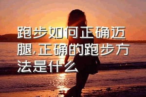 跑步如何正确迈腿（正确的跑步方法是什么）