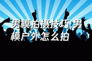 男模拍摄技巧（男模户外怎么拍）