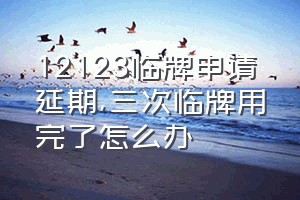 12123临牌申请延期（三次临牌用完了怎么办）