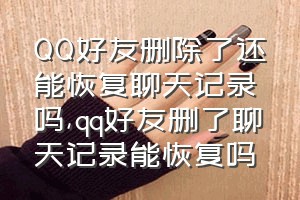 QQ好友删除了还能恢复聊天记录吗（qq好友删了聊天记录能恢复吗）