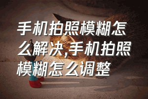 手机拍照模糊怎么解决（手机拍照模糊怎么调整）