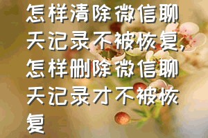 怎样清除微信聊天记录不被恢复（怎样删除微信聊天记录才不被恢复）