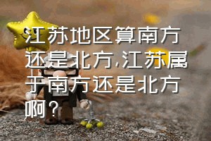 江苏地区算南方还是北方（江苏属于南方还是北方啊?）