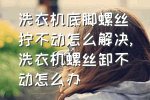 洗衣机底脚螺丝拧不动怎么解决（洗衣机螺丝卸不动怎么办）