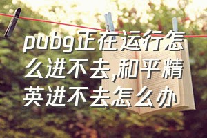 pubg正在运行怎么进不去（和平精英进不去怎么办）