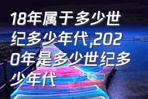 18年属于多少世纪多少年代（2020年是多少世纪多少年代）