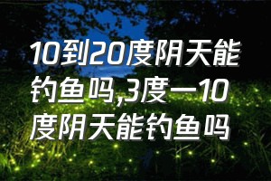 10到20度阴天能钓鱼吗（3度一10度阴天能钓鱼吗）