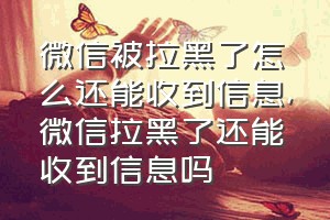 微信被拉黑了怎么还能收到信息（微信拉黑了还能收到信息吗）