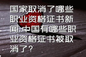 国家取消了哪些职业资格证书新闻（中国有哪些职业资格证书被取消了?）