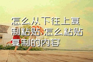 怎么从下往上复制粘贴（怎么粘贴复制的内容）