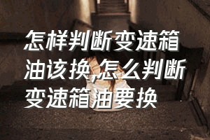 怎样判断变速箱油该换（怎么判断变速箱油要换）