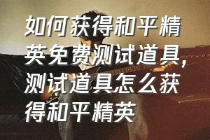 如何获得和平精英免费测试道具（测试道具怎么获得和平精英）