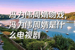 冯力伟周婧吻戏（冯力伟周婧是什么电视剧）