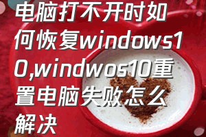 电脑打不开时如何恢复windows10（windwos10重置电脑失败怎么解决）
