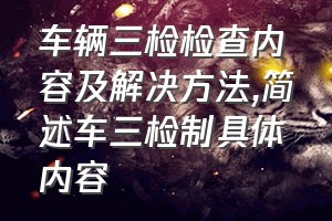 车辆三检检查内容及解决方法（简述车三检制具体内容）