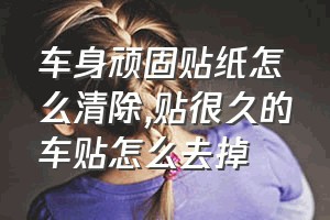 车身顽固贴纸怎么清除（贴很久的车贴怎么去掉）