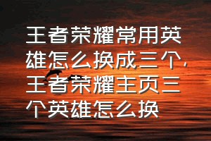 王者荣耀常用英雄怎么换成三个（王者荣耀主页三个英雄怎么换）