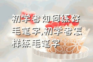 初学者如何练好毛笔字（初学者怎样练毛笔字）