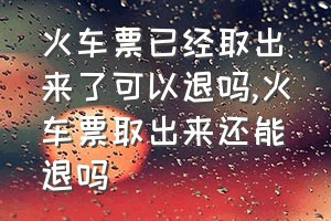 火车票已经取出来了可以退吗（火车票取出来还能退吗）