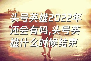 头号英雄2022年还会有吗（头号英雄什么时候结束）