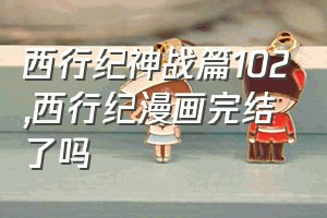 西行纪神战篇102（西行纪漫画完结了吗）