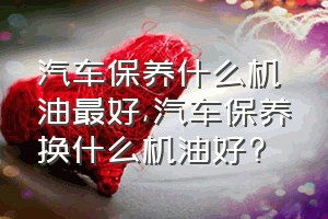 汽车保养什么机油最好（汽车保养换什么机油好?）