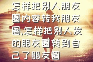 怎样把别人朋友圈内容转我朋友圈（怎样把别人发的朋友圈转到自己了朋友圈）