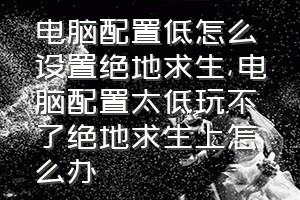 电脑配置低怎么设置绝地求生（电脑配置太低玩不了绝地求生上怎么办）