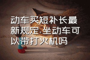 动车买短补长最新规定（坐动车可以带打火机吗）